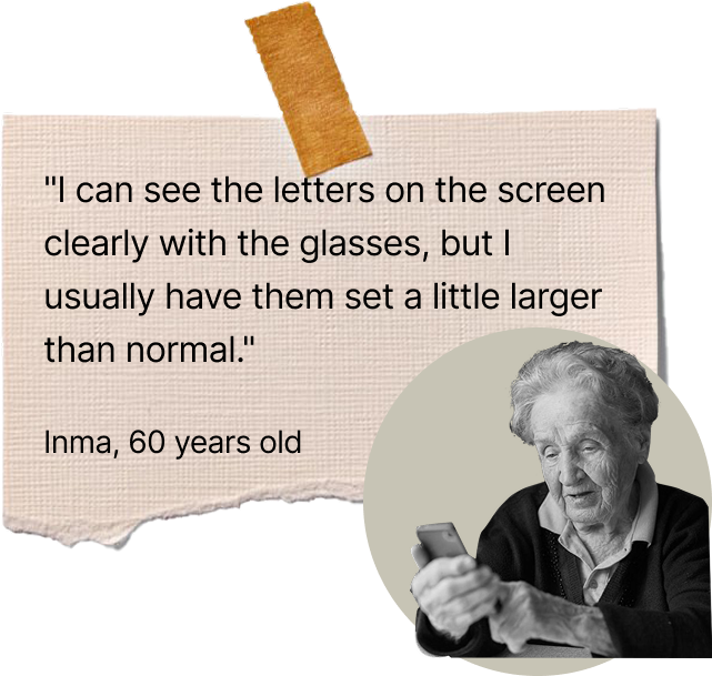 “I can see the letters on the screen clearly with the glasses, but I usually have them set a little larger than normal.” Inma, 60 years old